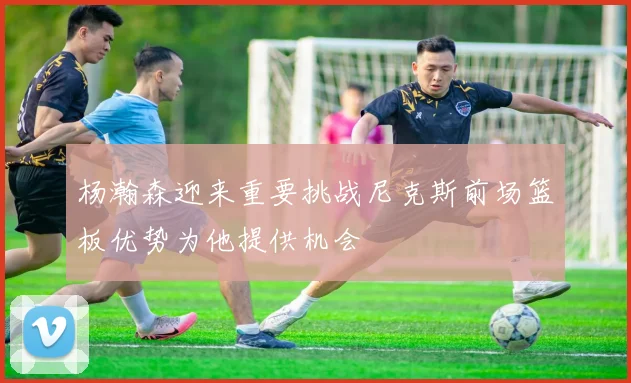 杨瀚森迎来重要挑战尼克斯前场篮板优势为他提供机会