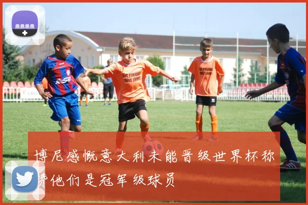 博尼感慨意大利未能晋级世界杯称赞他们是冠军级球员