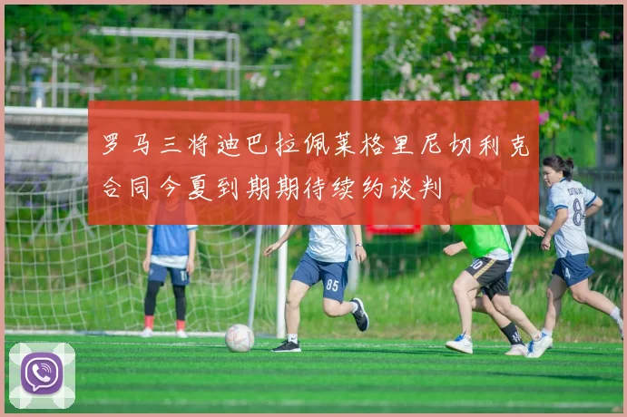 罗马三将迪巴拉佩莱格里尼切利克合同今夏到期期待续约谈判
