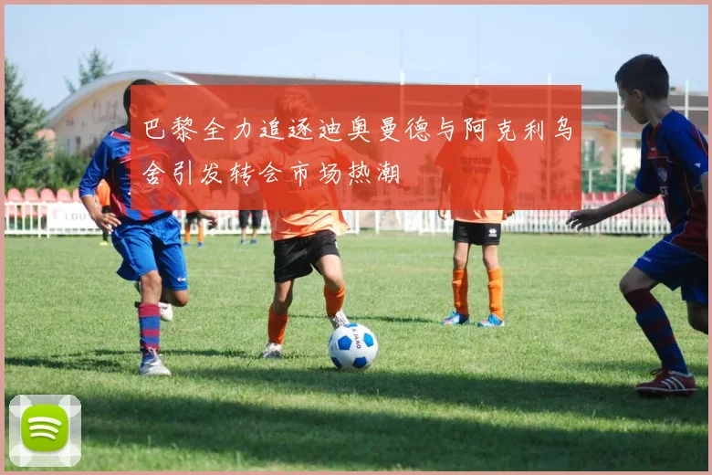 巴黎全力追逐迪奥曼德与阿克利乌舍引发转会市场热潮