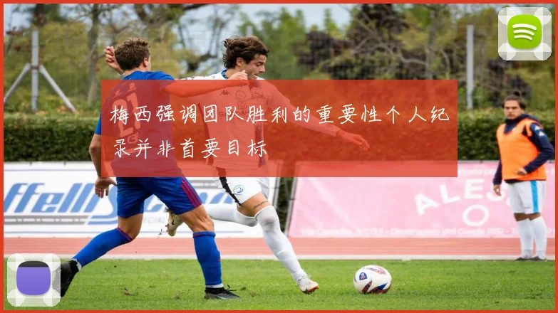 梅西强调团队胜利的重要性个人纪录并非首要目标