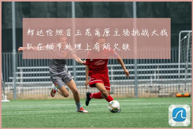 郑达伦坦言玉昆高原主场挑战大我队在细节处理上有所欠缺