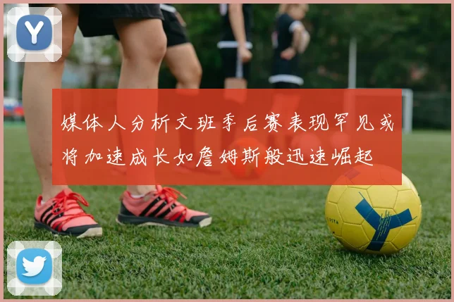 媒体人分析文班季后赛表现罕见或将加速成长如詹姆斯般迅速崛起