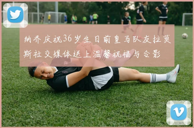纳乔庆祝36岁生日前皇马队友拉莫斯社交媒体送上温馨祝福与合影