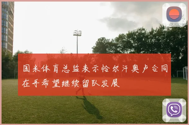 国米体育总监表示恰尔汗奥卢合同在手希望继续留队发展