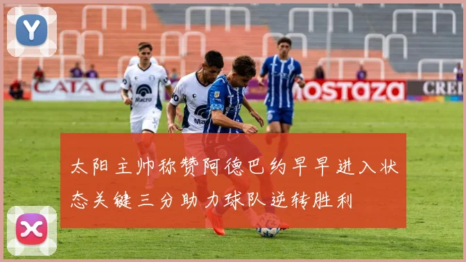 太阳主帅称赞阿德巴约早早进入状态关键三分助力球队逆转胜利