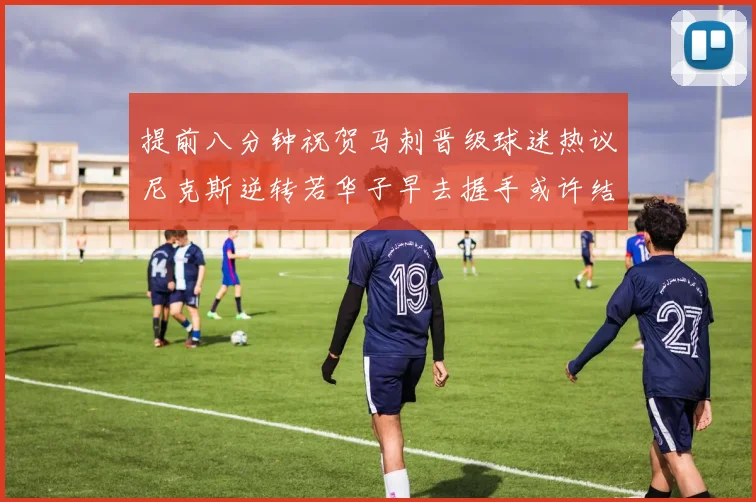 提前八分钟祝贺马刺晋级球迷热议尼克斯逆转若华子早去握手或许结果不同
