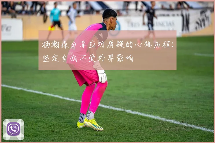 杨瀚森分享应对质疑的心路历程：坚定自我不受外界影响