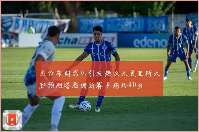 杰伦布朗离队引发热议大莫里斯大胆预测塔图姆新赛季场均40分