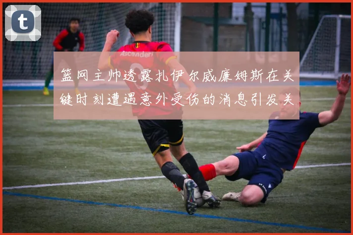篮网主帅透露扎伊尔威廉姆斯在关键时刻遭遇意外受伤的消息引发关注