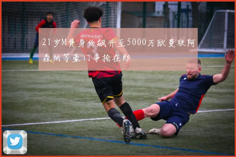 21岁M费身价飙升至5000万欧曼联阿森纳等豪门争抢在即