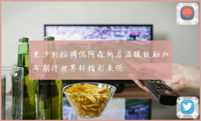 里沙利松调侃阿森纳后温暖鼓励加布期待世界杯精彩表现