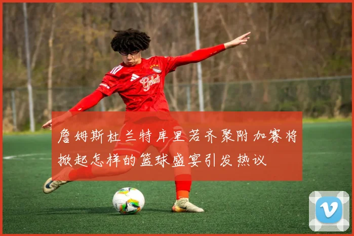 詹姆斯杜兰特库里若齐聚附加赛将掀起怎样的篮球盛宴引发热议