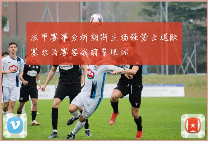 法甲赛事分析朗斯主场强势击退欧塞尔马赛客战前景堪忧